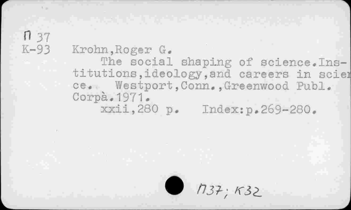 ﻿H 37
K-93
Krohn,Roger G.
The social shaping of science.Institutions , ideology , and careers in scie ce.	Westport,Conn.,Greenwood Publ.
Corpà.1971.
xxii,280 p. Index:p.269-280.
/73?;